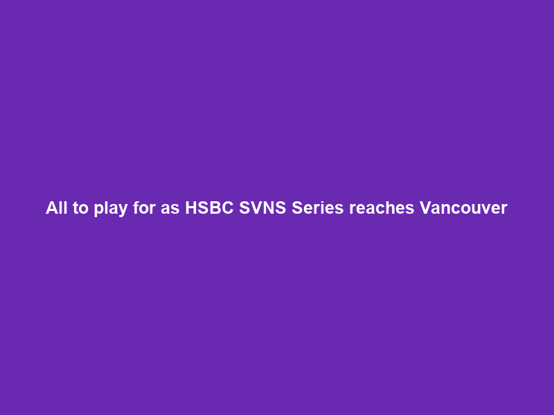 All to play for as HSBC SVNS Series reaches Vancouver