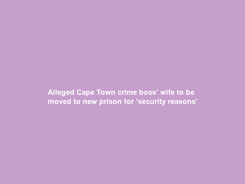 Alleged Cape Town crime boss’ wife to be moved to new prison for ‘security reasons’