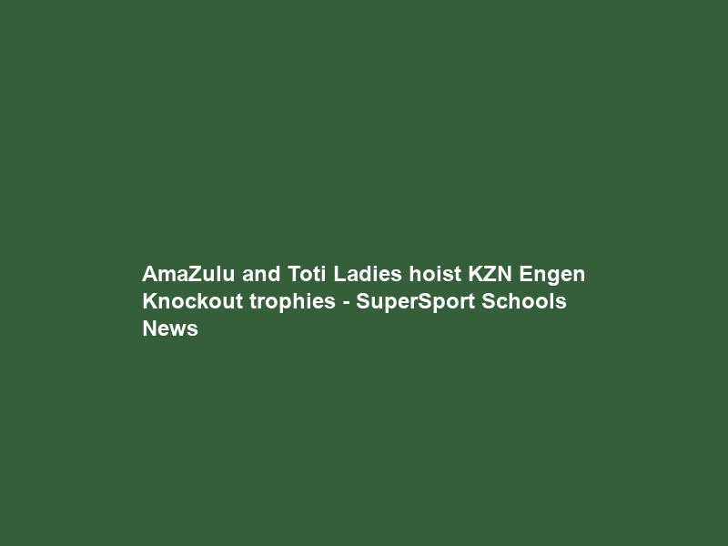 AmaZulu and Toti Ladies hoist KZN Engen Knockout trophies – SuperSport Schools News