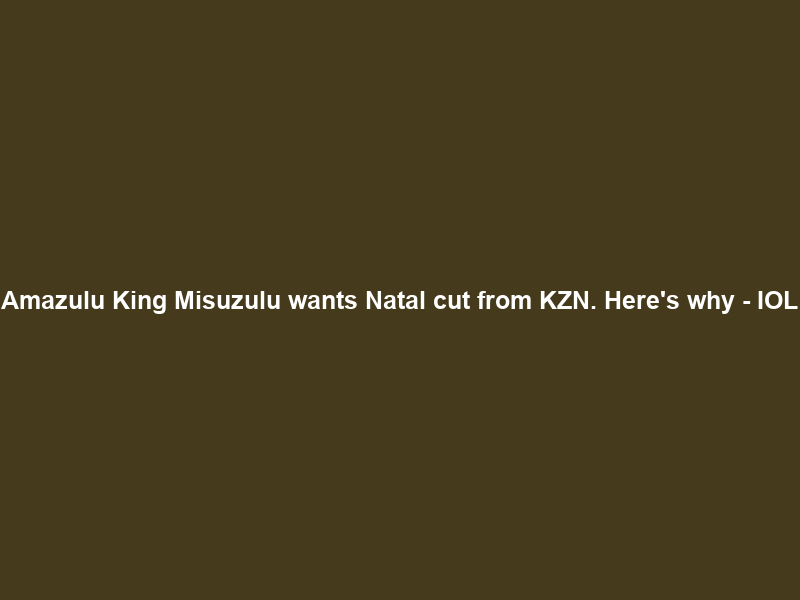 Amazulu King Misuzulu wants Natal cut from KZN. Here’s why – IOL