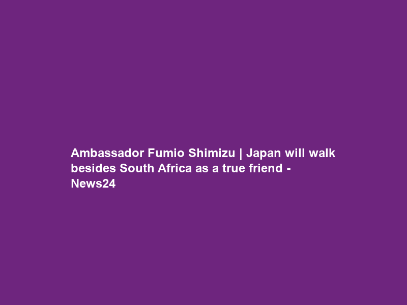 Ambassador Fumio Shimizu | Japan will walk besides South Africa as a true friend – News24