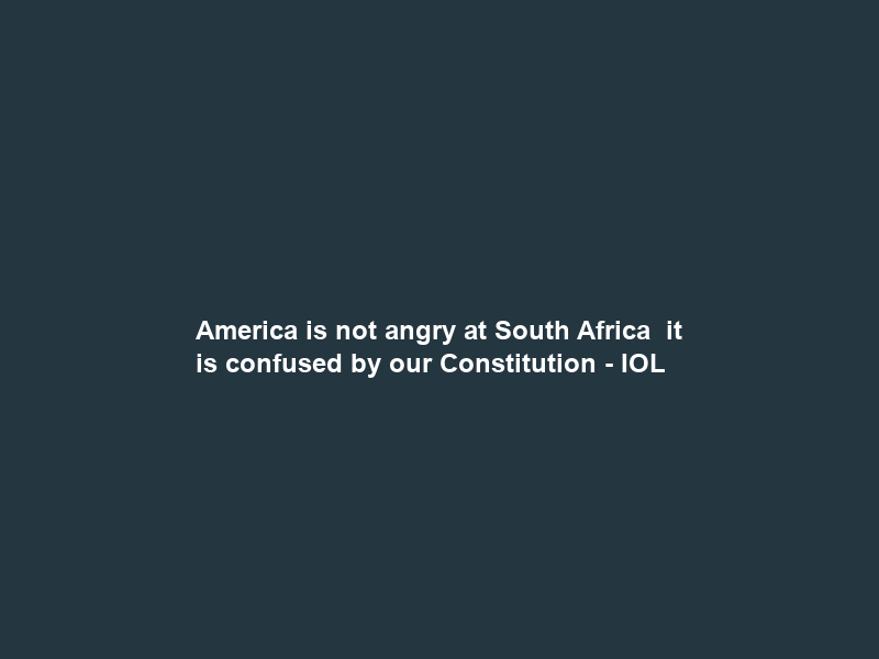 America is not angry at South Africa – it is confused by our Constitution – IOL