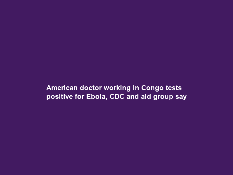 American doctor working in Congo tests positive for Ebola, CDC and aid group say