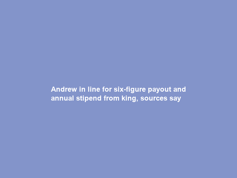 Andrew in line for six-figure payout and annual stipend from king, sources say