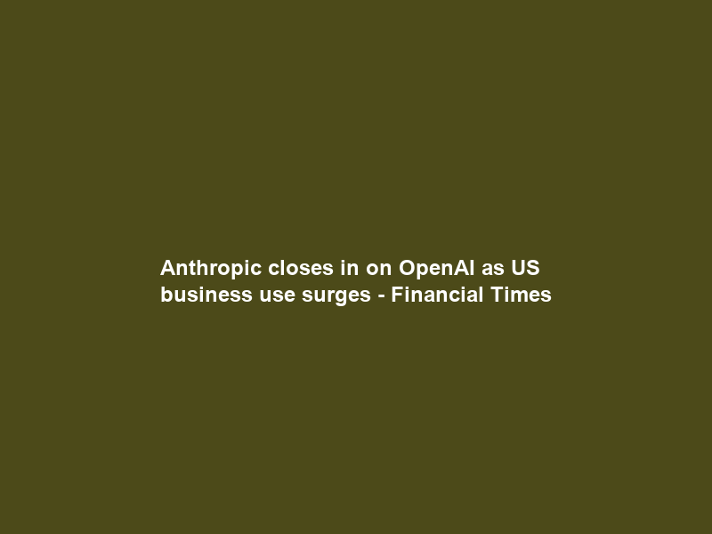 Anthropic closes in on OpenAI as US business use surges – Financial Times
