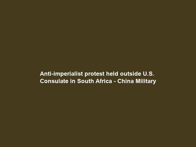 Anti-imperialist protest held outside U.S. Consulate in South Africa – China Military