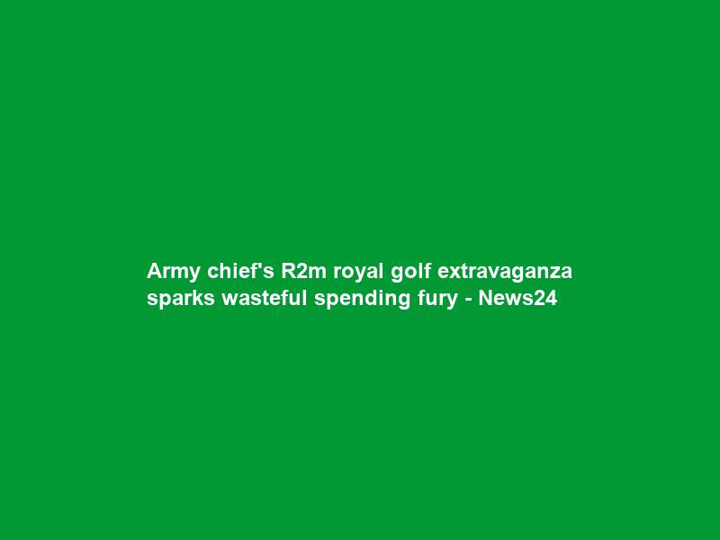 Army chief’s R2m royal golf extravaganza sparks wasteful spending fury – News24