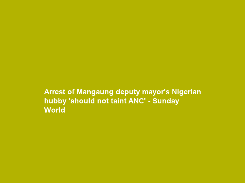 Arrest of Mangaung deputy mayor’s Nigerian hubby ‘should not taint ANC’ – Sunday World