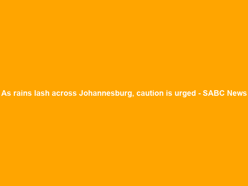 As rains lash across Johannesburg, caution is urged – SABC News