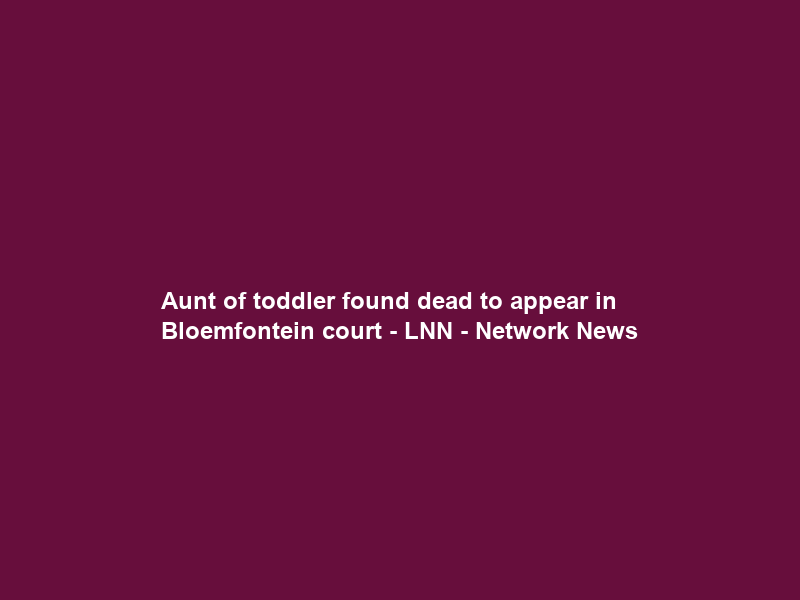 Aunt of toddler found dead to appear in Bloemfontein court – LNN – Network News