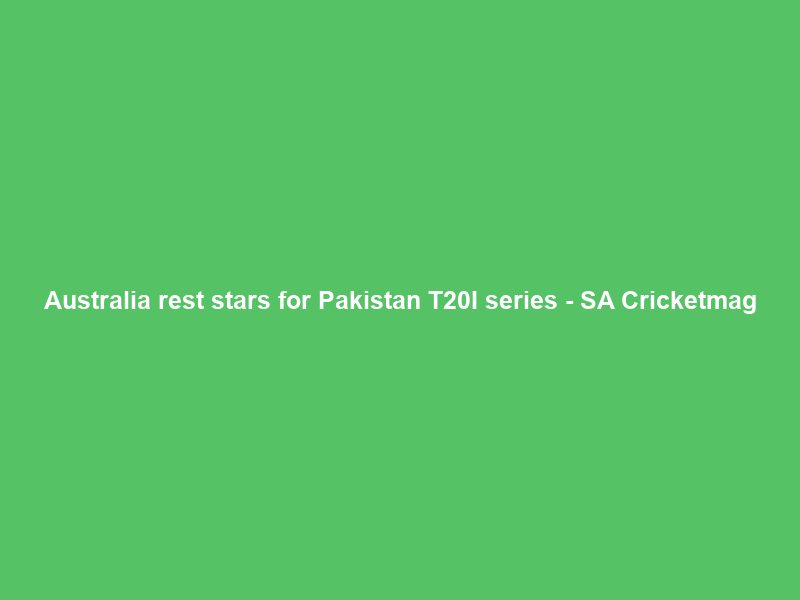 Australia rest stars for Pakistan T20I series – SA Cricketmag