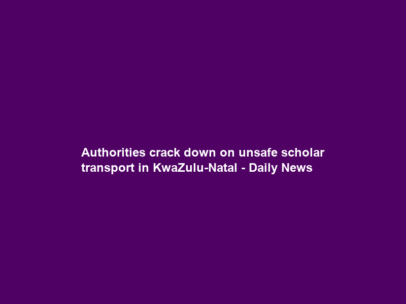 Authorities crack down on unsafe scholar transport in KwaZulu-Natal – Daily News