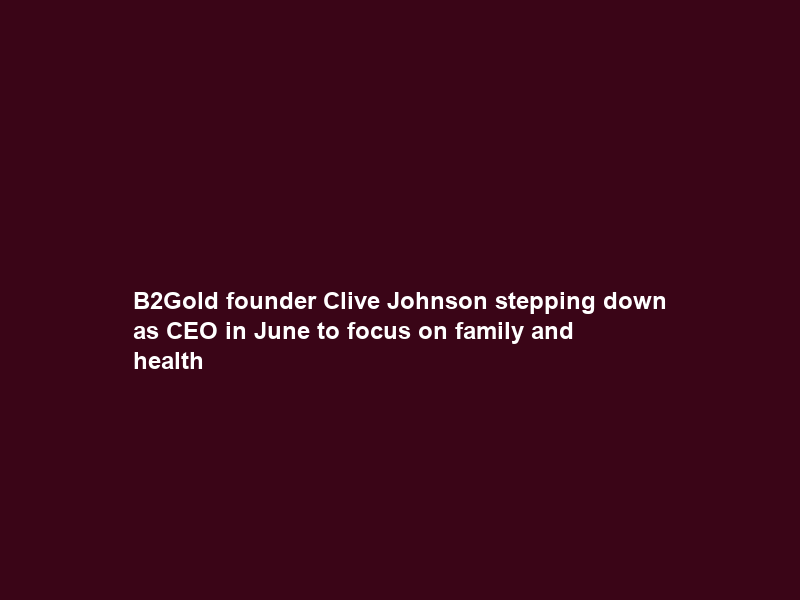B2Gold founder Clive Johnson stepping down as CEO in June to focus on family and health
