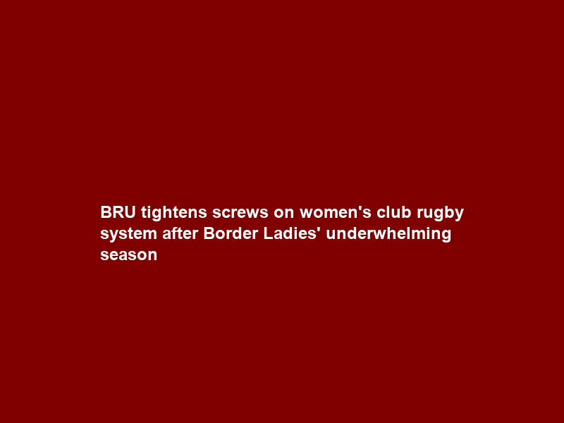 BRU tightens screws on women’s club rugby system after Border Ladies’ underwhelming season