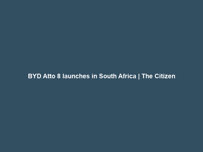 BYD Atto 8 launches in South Africa | The Citizen