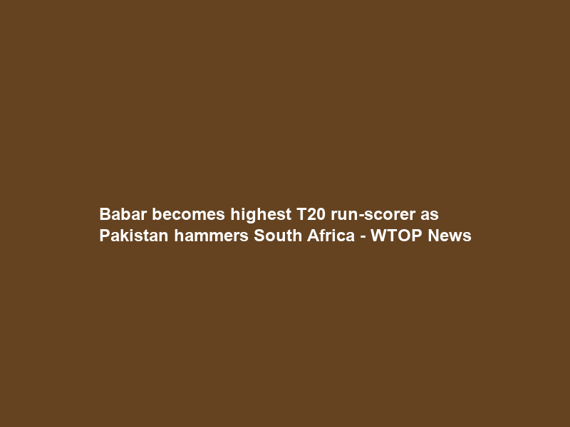 Babar becomes highest T20 run-scorer as Pakistan hammers South Africa – WTOP News