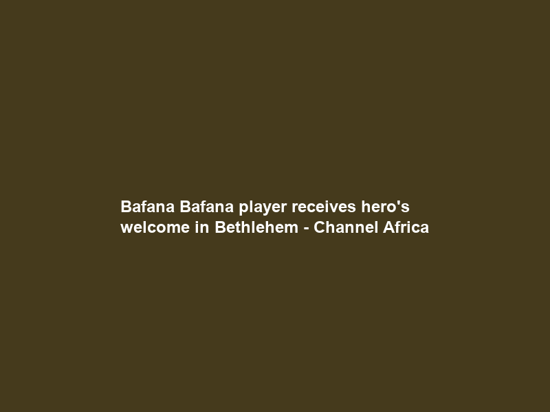 Bafana Bafana player receives hero’s welcome in Bethlehem – Channel Africa