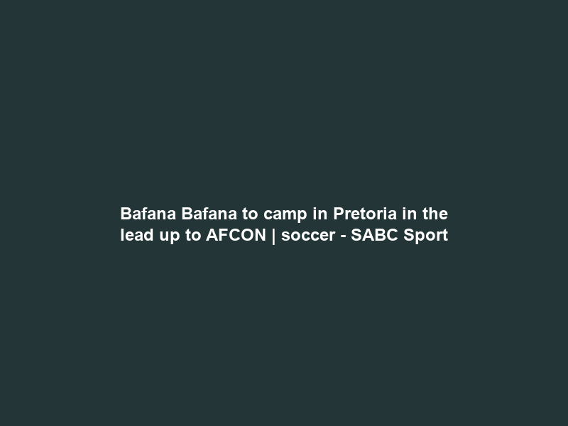 Bafana Bafana to camp in Pretoria in the lead up to AFCON | soccer – SABC Sport