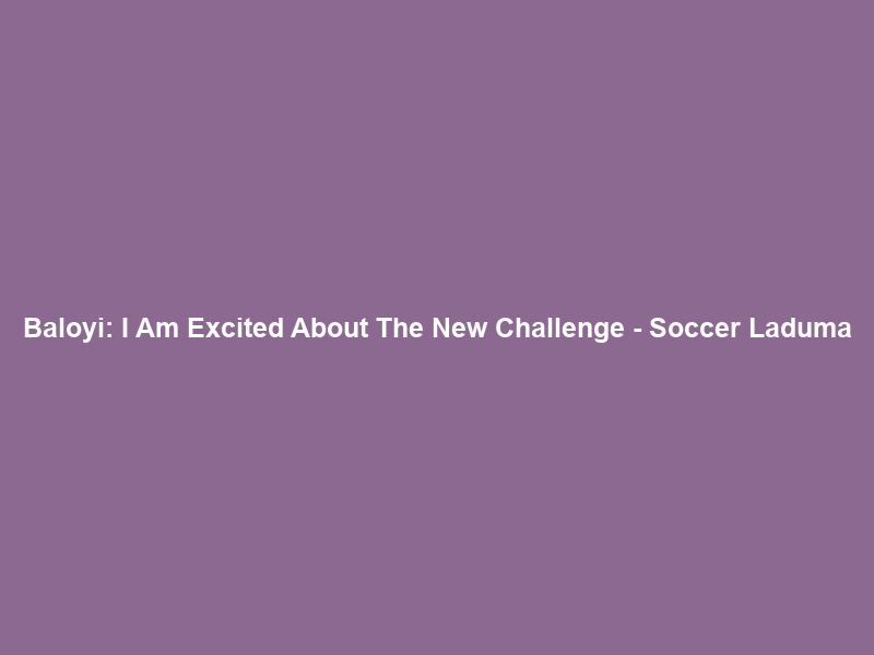Baloyi: I Am Excited About The New Challenge – Soccer Laduma