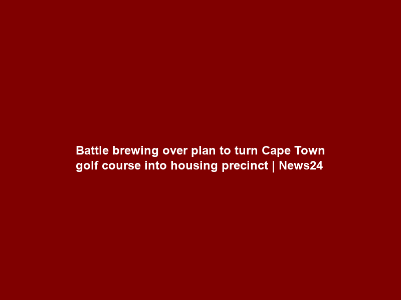 Battle brewing over plan to turn Cape Town golf course into housing precinct | News24