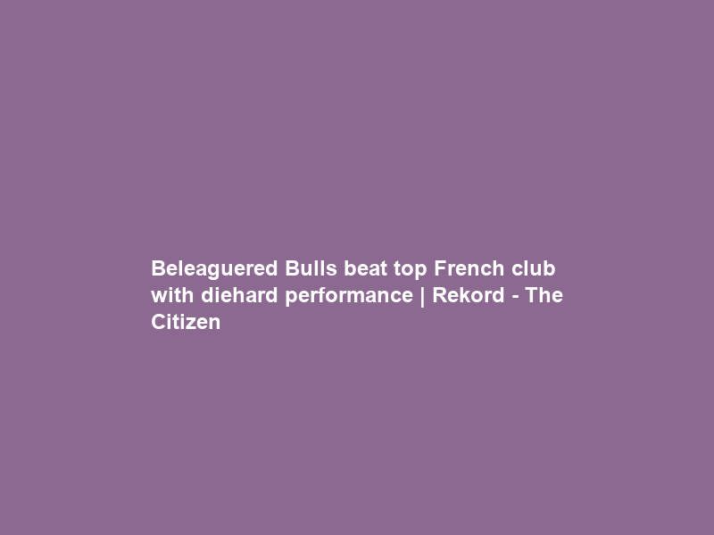 Beleaguered Bulls beat top French club with diehard performance | Rekord – The Citizen