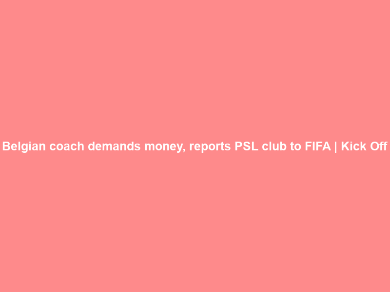 Belgian coach demands money, reports PSL club to FIFA | Kick Off