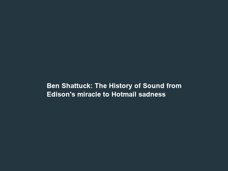 Ben Shattuck: The History of Sound from Edison’s miracle to Hotmail sadness