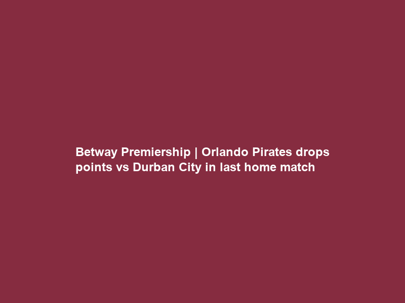 Betway Premiership | Orlando Pirates drops points vs Durban City in last home match
