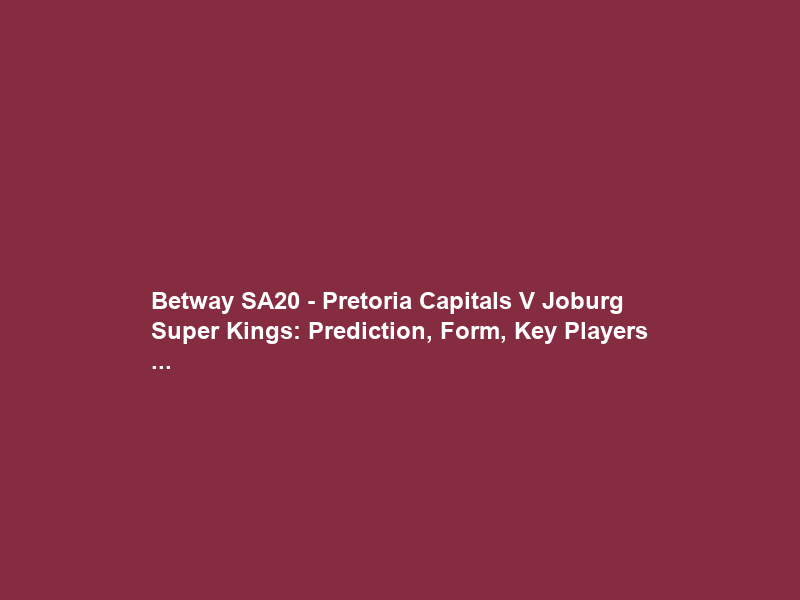 Betway SA20 – Pretoria Capitals V Joburg Super Kings: Prediction, Form, Key Players …