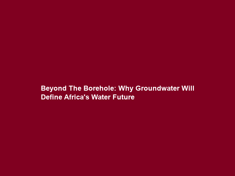 Beyond The Borehole: Why Groundwater Will Define Africa’s Water Future