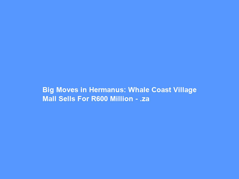 Big Moves in Hermanus: Whale Coast Village Mall Sells For R600 Million – .za