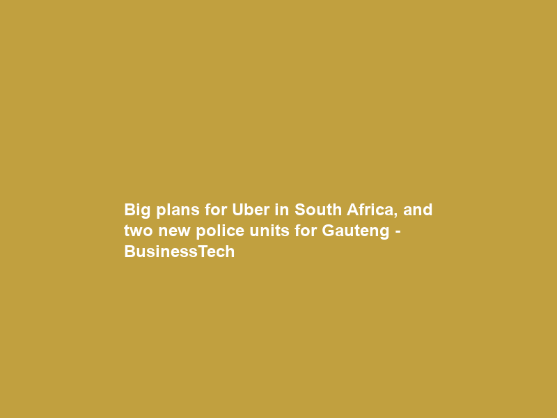 Big plans for Uber in South Africa, and two new police units for Gauteng – BusinessTech