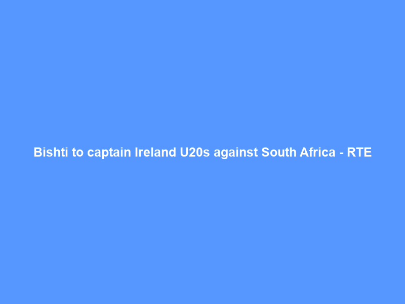 Bishti to captain Ireland U20s against South Africa – RTE
