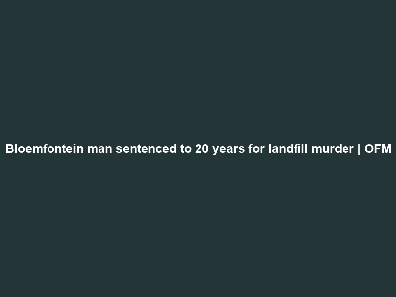 Bloemfontein man sentenced to 20 years for landfill murder | OFM