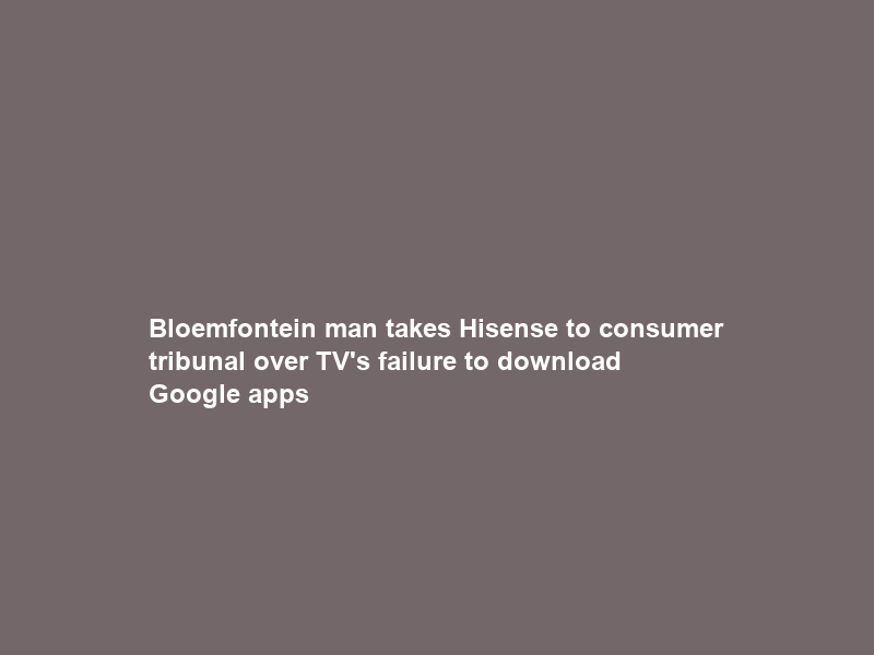 Bloemfontein man takes Hisense to consumer tribunal over TV’s failure to download Google apps