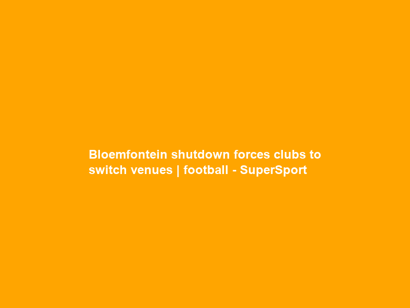 Bloemfontein shutdown forces clubs to switch venues | football – SuperSport