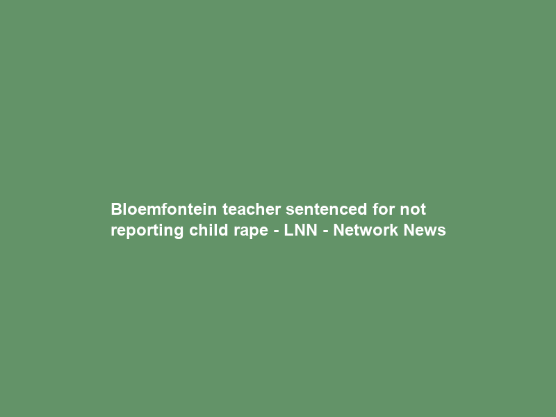 Bloemfontein teacher sentenced for not reporting child rape – LNN – Network News