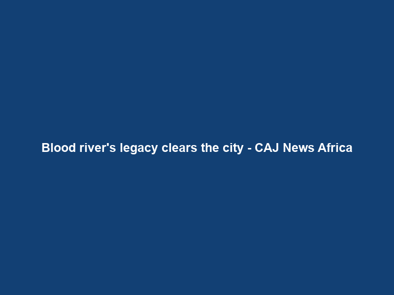 Blood river’s legacy clears the city – CAJ News Africa