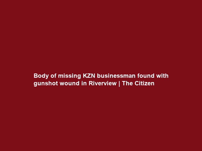 Body of missing KZN businessman found with gunshot wound in Riverview | The Citizen
