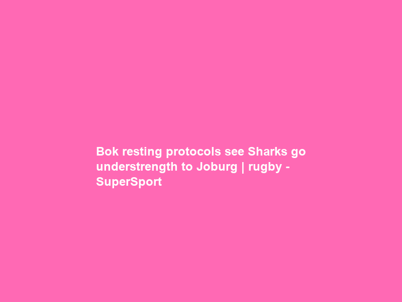 Bok resting protocols see Sharks go understrength to Joburg | rugby – SuperSport