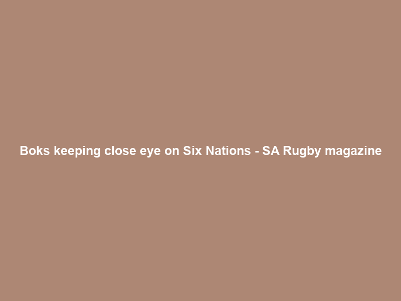 Boks keeping close eye on Six Nations – SA Rugby magazine