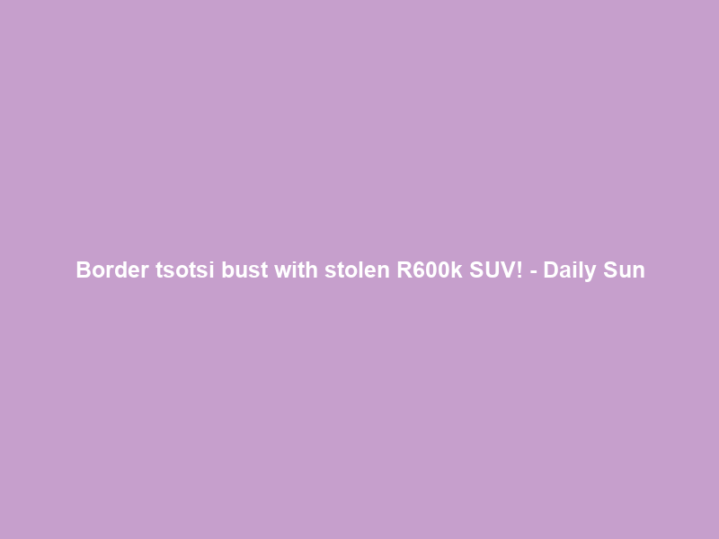 Border tsotsi bust with stolen R600k SUV! – Daily Sun