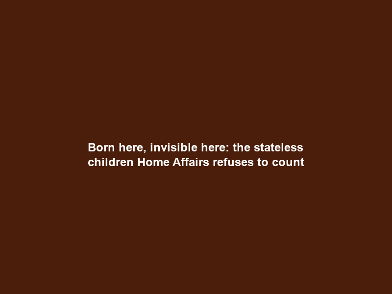 Born here, invisible here: the stateless children Home Affairs refuses to count