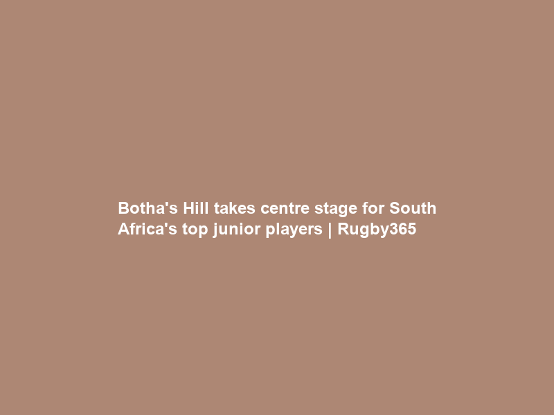 Botha’s Hill takes centre stage for South Africa’s top junior players | Rugby365
