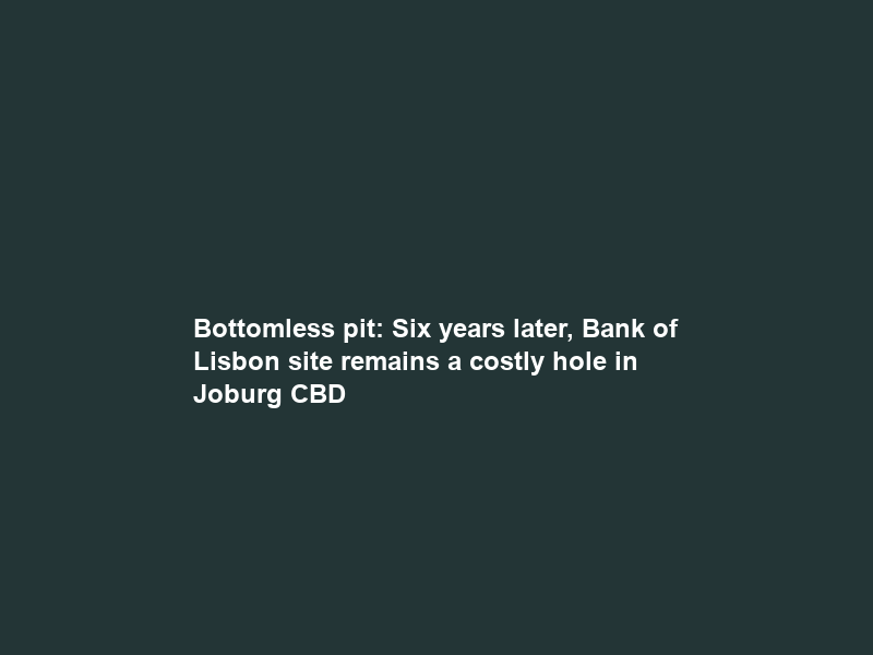 Bottomless pit: Six years later, Bank of Lisbon site remains a costly hole in Joburg CBD