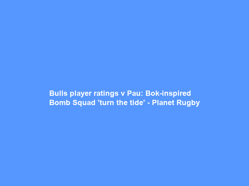 Bulls player ratings v Pau: Bok-inspired Bomb Squad ‘turn the tide’ – Planet Rugby