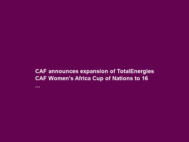 CAF announces expansion of TotalEnergies CAF Women’s Africa Cup of Nations to 16 …