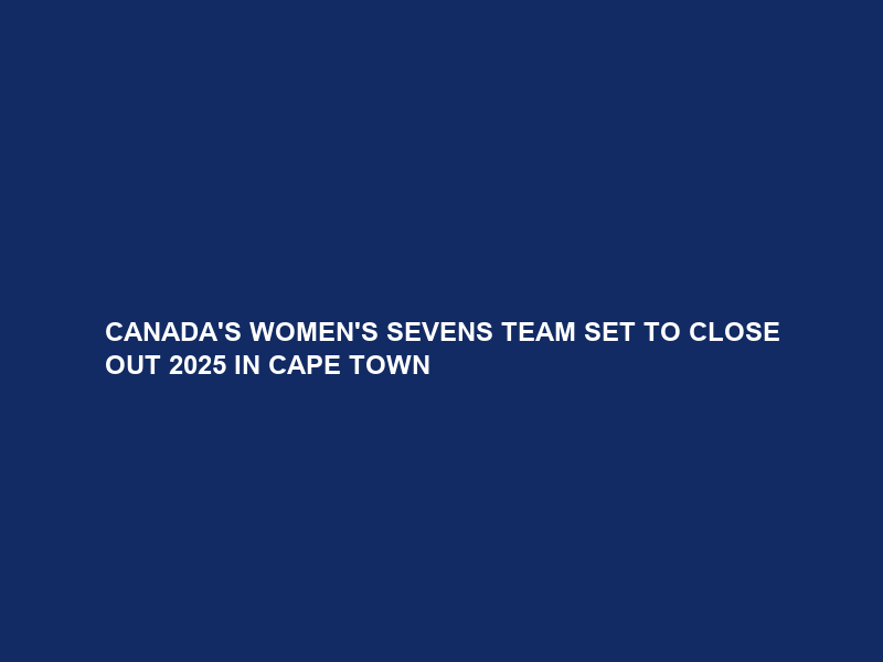 CANADA’S WOMEN’S SEVENS TEAM SET TO CLOSE OUT 2025 IN CAPE TOWN
