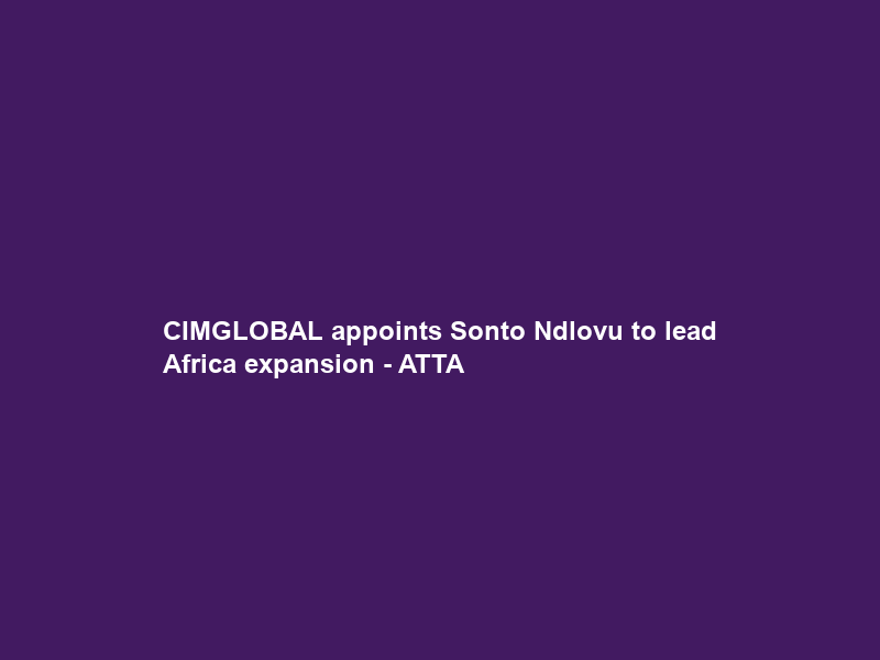 CIMGLOBAL appoints Sonto Ndlovu to lead Africa expansion – ATTA