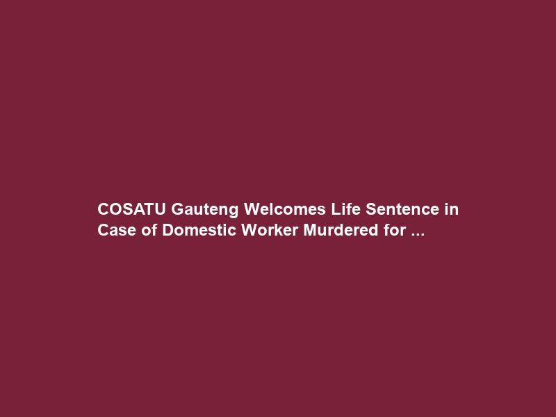 COSATU Gauteng Welcomes Life Sentence in Case of Domestic Worker Murdered for …